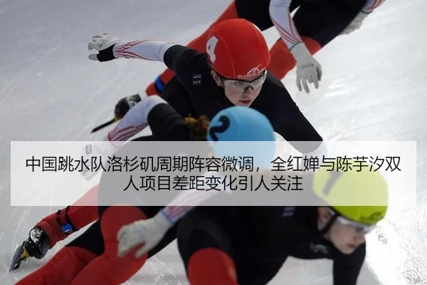 中国跳水队洛杉矶周期阵容微调，全红婵与陈芋汐双人项目差距变化引人关注